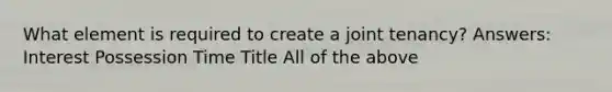 What element is required to create a joint tenancy? Answers: Interest Possession Time Title All of the above