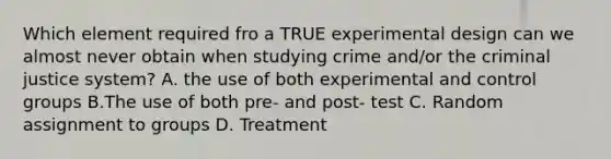 Which element required fro a TRUE experimental design can we almost never obtain when studying crime and/or <a href='https://www.questionai.com/knowledge/kuANd41CrG-the-criminal-justice-system' class='anchor-knowledge'>the criminal justice system</a>? A. the use of both experimental and control groups B.The use of both pre- and post- test C. Random assignment to groups D. Treatment