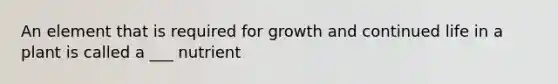 An element that is required for growth and continued life in a plant is called a ___ nutrient