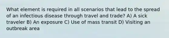 What element is required in all scenarios that lead to the spread of an infectious disease through travel and trade? A) A sick traveler B) An exposure C) Use of mass transit D) Visiting an outbreak area