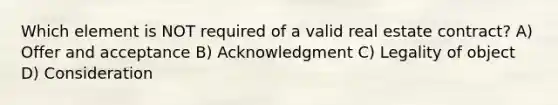 Which element is NOT required of a valid real estate contract? A) Offer and acceptance B) Acknowledgment C) Legality of object D) Consideration