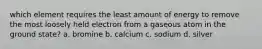 which element requires the least amount of energy to remove the most loosely held electron from a gaseous atom in the ground state? a. bromine b. calcium c. sodium d. silver