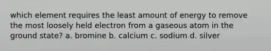 which element requires the least amount of energy to remove the most loosely held electron from a gaseous atom in the ground state? a. bromine b. calcium c. sodium d. silver