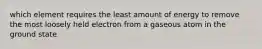 which element requires the least amount of energy to remove the most loosely held electron from a gaseous atom in the ground state