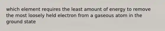 which element requires the least amount of energy to remove the most loosely held electron from a gaseous atom in the ground state