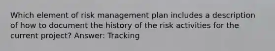 Which element of risk management plan includes a description of how to document the history of the risk activities for the current project? Answer: Tracking