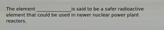 The element _______________is said to be a safer radioactive element that could be used in newer nuclear power plant reactors.