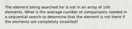 The element being searched for is not in an array of 100 elements. What is the average number of comparisons needed in a sequential search to determine that the element is not there If the elements are completely unsorted?