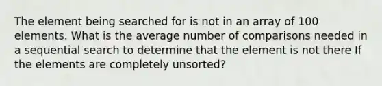 The element being searched for is not in an array of 100 elements. What is the average number of comparisons needed in a sequential search to determine that the element is not there If the elements are completely unsorted?