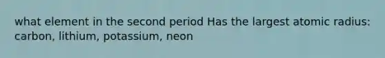 what element in the second period Has the largest atomic radius: carbon, lithium, potassium, neon