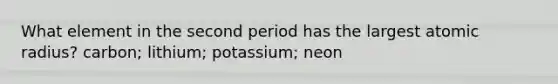 What element in the second period has the largest atomic radius? carbon; lithium; potassium; neon