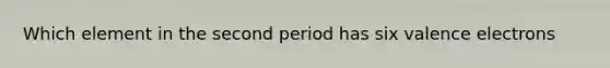 Which element in the second period has six valence electrons