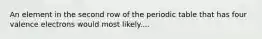 An element in the second row of the periodic table that has four valence electrons would most likely....