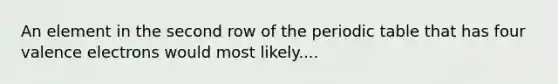 An element in the second row of the periodic table that has four valence electrons would most likely....