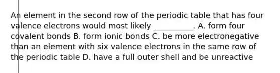 An element in the second row of the periodic table that has four valence electrons would most likely __________. A. form four covalent bonds B. form ionic bonds C. be more electronegative than an element with six valence electrons in the same row of the periodic table D. have a full outer shell and be unreactive