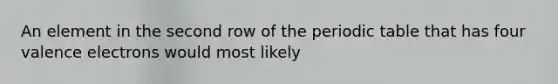 An element in the second row of the periodic table that has four valence electrons would most likely