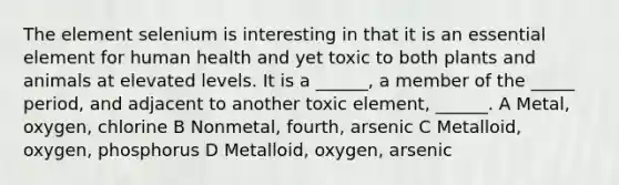 The element selenium is interesting in that it is an essential element for human health and yet toxic to both plants and animals at elevated levels. It is a ______, a member of the _____ period, and adjacent to another toxic element, ______. A Metal, oxygen, chlorine B Nonmetal, fourth, arsenic C Metalloid, oxygen, phosphorus D Metalloid, oxygen, arsenic