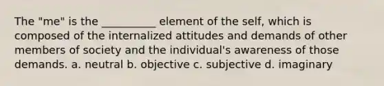 The "me" is the __________ element of the self, which is composed of the internalized attitudes and demands of other members of society and the individual's awareness of those demands. a. neutral b. objective c. subjective d. imaginary