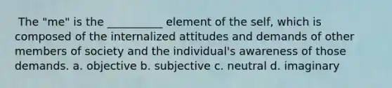 ​ The "me" is the __________ element of the self, which is composed of the internalized attitudes and demands of other members of society and the individual's awareness of those demands. a. ​objective b. ​subjective c. ​neutral d. ​imaginary