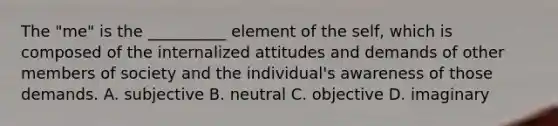 The "me" is the __________ element of the self, which is composed of the internalized attitudes and demands of other members of society and the individual's awareness of those demands. A. subjective B. neutral C. objective D. imaginary