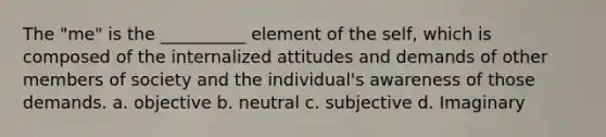 The "me" is the __________ element of the self, which is composed of the internalized attitudes and demands of other members of society and the individual's awareness of those demands. a. objective b. neutral c. subjective d. Imaginary