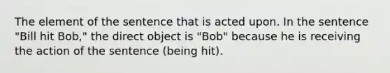 The element of the sentence that is acted upon. In the sentence "Bill hit Bob," the direct object is "Bob" because he is receiving the action of the sentence (being hit).