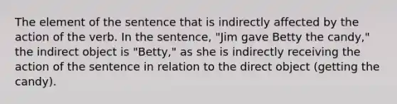 The element of the sentence that is indirectly affected by the action of the verb. In the sentence, "Jim gave Betty the candy," the indirect object is "Betty," as she is indirectly receiving the action of the sentence in relation to the direct object (getting the candy).