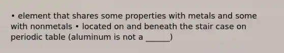 • element that shares some properties with metals and some with nonmetals • located on and beneath the stair case on periodic table (aluminum is not a ______)