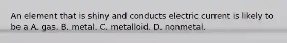 An element that is shiny and conducts electric current is likely to be a A. gas. B. metal. C. metalloid. D. nonmetal.