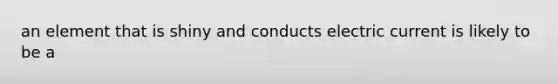 an element that is shiny and conducts electric current is likely to be a