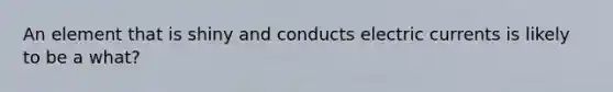 An element that is shiny and conducts electric currents is likely to be a what?