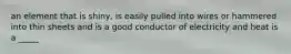 an element that is shiny, is easily pulled into wires or hammered into thin sheets and is a good conductor of electricity and heat is a _____