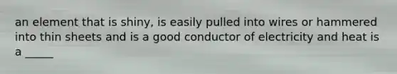 an element that is shiny, is easily pulled into wires or hammered into thin sheets and is a good conductor of electricity and heat is a _____