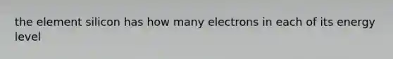 the element silicon has how many electrons in each of its energy level