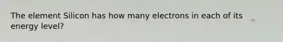 The element Silicon has how many electrons in each of its energy level?