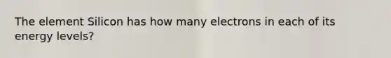 The element Silicon has how many electrons in each of its energy levels?