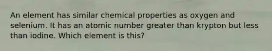 An element has similar chemical properties as oxygen and selenium. It has an atomic number greater than krypton but less than iodine. Which element is this?