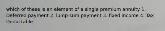 which of these is an element of a single premium annuity 1. Deferred payment 2. lump-sum payment 3. fixed income 4. Tax-Deductable