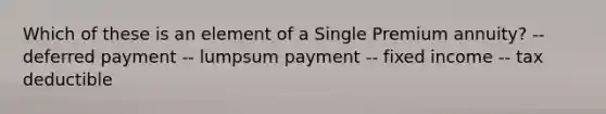 Which of these is an element of a Single Premium annuity? -- deferred payment -- lumpsum payment -- fixed income -- tax deductible