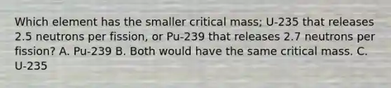 Which element has the smaller critical mass; U-235 that releases 2.5 neutrons per fission, or Pu-239 that releases 2.7 neutrons per fission? A. Pu-239 B. Both would have the same critical mass. C. U-235