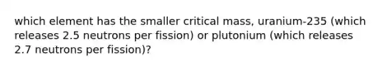 which element has the smaller critical mass, uranium-235 (which releases 2.5 neutrons per fission) or plutonium (which releases 2.7 neutrons per fission)?