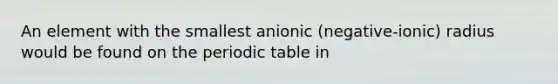 An element with the smallest anionic (negative-ionic) radius would be found on <a href='https://www.questionai.com/knowledge/kIrBULvFQz-the-periodic-table' class='anchor-knowledge'>the periodic table</a> in