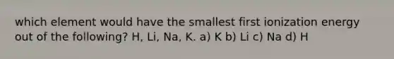 which element would have the smallest first ionization energy out of the following? H, Li, Na, K. a) K b) Li c) Na d) H