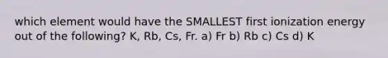 which element would have the SMALLEST first ionization energy out of the following? K, Rb, Cs, Fr. a) Fr b) Rb c) Cs d) K