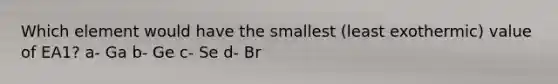 Which element would have the smallest (least exothermic) value of EA1? a- Ga b- Ge c- Se d- Br