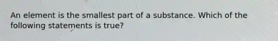 An element is the smallest part of a substance. Which of the following statements is true?