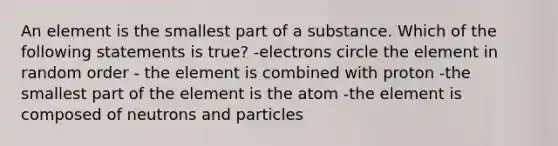 An element is the smallest part of a substance. Which of the following statements is true? -electrons circle the element in random order - the element is combined with proton -the smallest part of the element is the atom -the element is composed of neutrons and particles