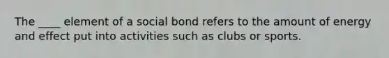 The ____ element of a social bond refers to the amount of energy and effect put into activities such as clubs or sports.