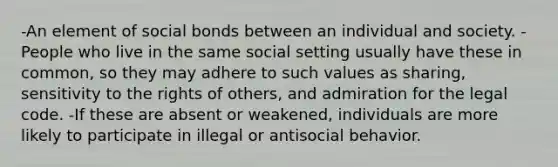 -An element of social bonds between an individual and society. -People who live in the same social setting usually have these in common, so they may adhere to such values as sharing, sensitivity to the rights of others, and admiration for the legal code. -If these are absent or weakened, individuals are more likely to participate in illegal or antisocial behavior.