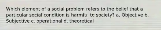 Which element of a social problem refers to the belief that a particular social condition is harmful to society? a. Objective b. Subjective c. operational d. theoretical